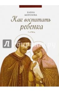 Как воспитать ребенка / Морозова Елена Анатольевна