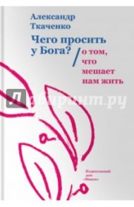 Чего просить у Бога? О том, что мешает нам жить / Ткаченко Александр Борисович