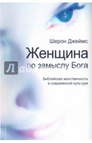 Женщина по замыслу Бога. Библейская женственность в современной культуре / Джеймс Шерон