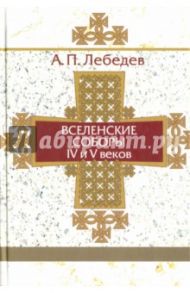 Вселенские соборы IV и V веков. Обзор их догматической деятельности / Лебедев Алексей Петрович