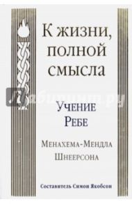 К жизни, полной смысла. Учение Ребе Менахема-Мендла Шнеерсона / Шнеерсон Менахем-Мендл