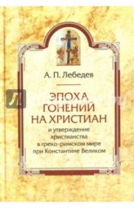 Эпоха гонений на христиан и утверждение христианства в греко-римском мире при Константине Великом / Лебедев Алексей Петрович
