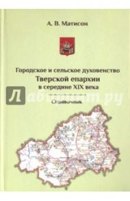 Городское и сельское духовенство Тверской епархии в середине XIX века. Справочник / Матисон Андрей Викторович