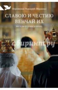 Славою и честию венчай их. Беседы о семье и браке / Иеромонах Макарий (Маркиш)