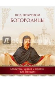 Под покровом Богородицы. Молитвы, чудеса и притчи для женщин