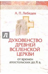 Духовенство древней Вселенской Церкви от времен апостольских до X в. / Лебедев Алексей Петрович