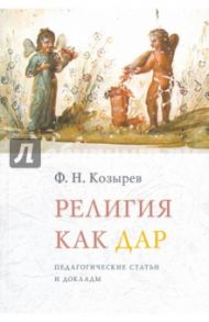 Религия как дар. Педагогические статьи и доклады / Козырев Федор Николаевич