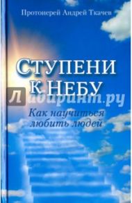 Ступени к Небу. Как научиться любить людей / Ткачев Андрей