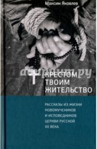 Крестом Твоим жительство. Рассказы из жизни новомучеников и исповедников церкви русской XX века / Яковлев Максим Леонидович