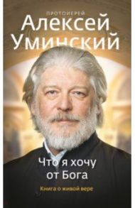 Что я хочу от Бога. Книга о живой вере / Уминский Алексей (протоиерей)