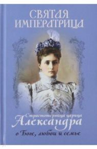 Святая императрица. Страстотерпица царица Александра о Боге, любви и семье