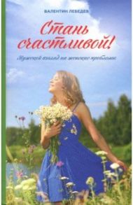 Стань счастливой. Мужской взгляд на женские проблемы / Лебедев Валентин Владимирович