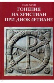 Гонения на христиан при Диоклетиане и торжество христианской церкви / Алляр Поль