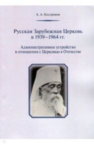 Русская Зарубежная Церковь в 1939 - 1964 гг. Административное устройство и отношения с Церковью / Кострюков Андрей Александрович