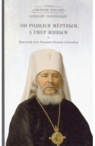 Он родился мертвым, а умер живым. Крестный путь Владыки Иоанна (Снычева) / Солоницын Алексей Алексеевич