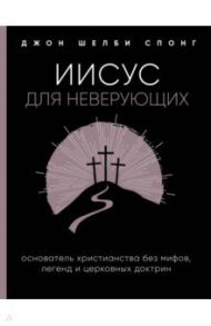 Иисус для неверующих. Основатель христианства без мифов, легенд и церковных доктрин / Спонг Джон Шелби