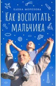 Как воспитать мальчика настоящим мужчиной / Морозова Елена Анатольевна