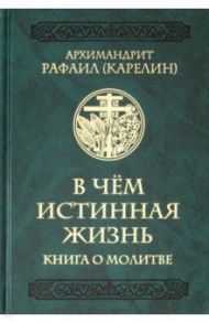 В чем истинная жизнь. Книга о молитве / Архимандрит Рафаил (Карелин)