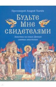 Будьте Мне свидетелями. Заметки на книгу Деяний святых апостолов / Протоиерей Андрей Ткачев