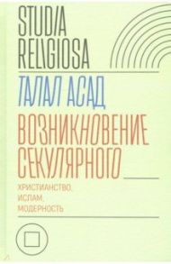 Возникновение секулярного. Христианство, ислам, модерность / Асад Талал