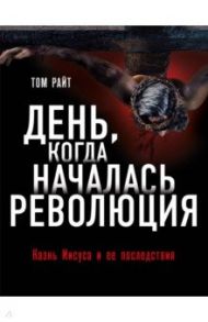 День, когда началась Революция. Казнь Иисуса и ее последствия / Райт Том