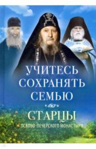 Учитесь сохранять семью. Старцы Псково-Печерского монастыря о семейной жизни / Архимандрит Иоанн Крестьянкин, Схиигумен Савва Остапенко, Архимандрит Алипий (Воронов)