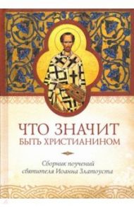 Что значит быть христианином. Сборник поучений святителя Иоанна Златоуста / Святитель Иоанн Златоуст