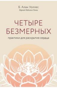 Четыре безмерных. Практики для раскрытия сердца / Уоллес Б. Алан