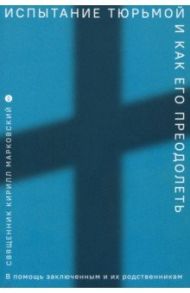 Испытание тюрьмой и как его преодолеть. В помощь заключенным и их родственникам / Священник Кирилл Юрьевич Марковский