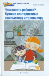 Чем занять ребенка? Лучшие альтернативы компьютеру и телевизору / Ульева Елена Александровна