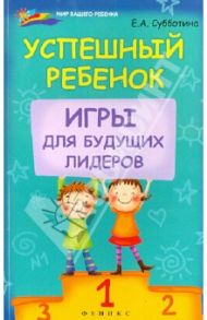 Успешный ребенок. Игры для будущих лидеров / Субботина Елена Александровна