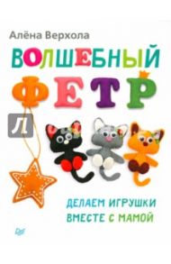 Волшебный фетр. Делаем игрушки вместе с мамой / Верхола Алена