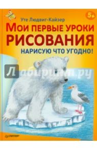 Мои первые уроки рисования. Нарисую что угодно! / Людвиг-Кайзер Уте