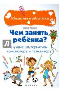 Чем занять ребенка? Лучшие альтернативы компьютеру и телевизору / Ульева Елена Александровна