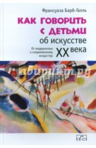 Как говорить с детьми об искусстве XX века. От модернизма к современному искусству / Барб-Галль Франсуаза