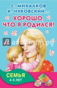 Хорошо, что я родился! Семья. 4-5 лет / Михалков Сергей Владимирович, Успенский Эдуард Николаевич, Чуковский Корней Иванович