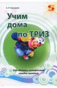 Учим дома по ТРИЗ. Как сделать интересным каждое занятие / Кашкаров А. П.