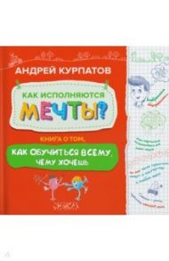 Как исполняются мечты? Книга о том, как обучиться всему, чего хочешь / Курпатов Андрей Владимирович