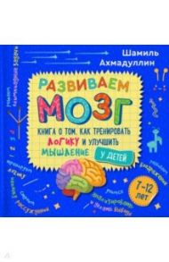 Развиваем мозг. Книга о том, как тренировать логику и улучшить мышление у детей 7-12 лет. Уч-пр. пос / Ахмадуллин Шамиль Тагирович, Ахмадуллин Искандер Тагирович