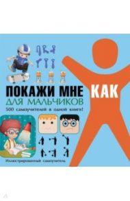 Покажи мне как. Для мальчиков. 500 самочителей в одной книге! / Шебушева Ирина Дмитриевна