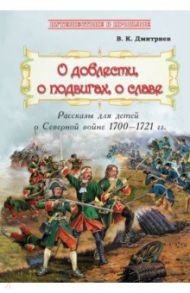 О доблести, о подвигах, о славе. Рассказы для детей о Северной войне 1700-1721 гг. / Дмитриев Владимир Карлович