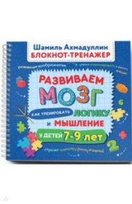 Развиваем мозг. Как тренировать логику и мышление у детей 7-9 лет. Блокнот-тренажер / Ахмадуллин Шамиль Тагирович, Ахмадуллин Искандер Тагирович