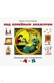 Под семейным абажуром. Домашние игры и развлечения от А до Я / Макеев Сергей Львович, Макеева Татьяна Андреевна