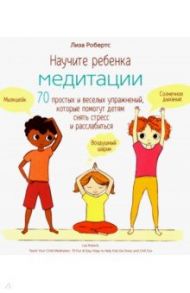 Научите ребенка медитации. 70 простых и веселых упражнений, которые помогут детям снять стресс / Робертс Лиза