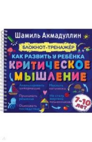 Как развить у ребенка критическое мышление. Блокнот-тренажер для детей 7-10 лет + рек. для родителей / Ахмадуллин Шамиль Тагирович