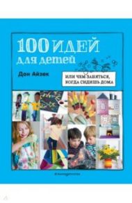 100 идей для детей. Или чем заняться, когда сидишь дома / Айзек Дон