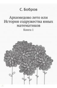 Архимедово лето, или История содружества юных математиков. Книга 1 / Бобров Сергей Павлович