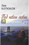 Под небом любви. Новая книга стихотворений, эссе и прозы / Котюков Лев Константинович