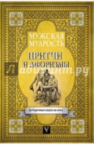 Мужская мудрость в притчах и афоризмах самых выдающихся и великих личностей мировой истории