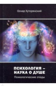 Психология – наука о душе. Психологические этюды / Хуторянский Оскар Исаакович